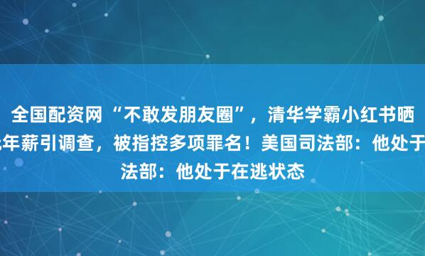 全国配资网 “不敢发朋友圈”，清华学霸小红书晒1.67亿元年薪引调查，被指控多项罪名！美国司法部：他处于在逃状态