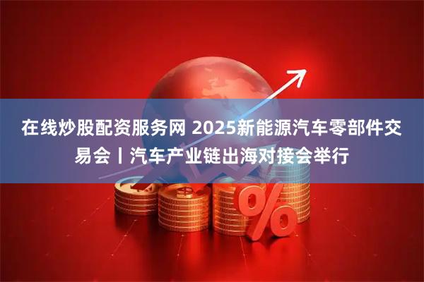在线炒股配资服务网 2025新能源汽车零部件交易会丨汽车产业链出海对接会举行