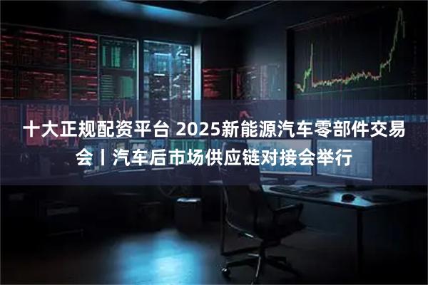 十大正规配资平台 2025新能源汽车零部件交易会丨汽车后市场供应链对接会举行