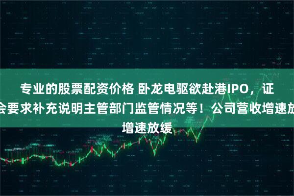 专业的股票配资价格 卧龙电驱欲赴港IPO，证监会要求补充说明主管部门监管情况等！公司营收增速放缓