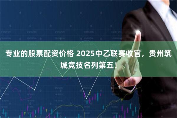 专业的股票配资价格 2025中乙联赛收官，贵州筑城竞技名列第五！