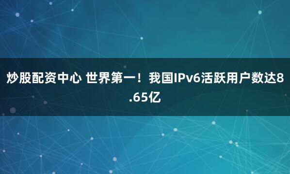 炒股配资中心 世界第一！我国IPv6活跃用户数达8.65亿