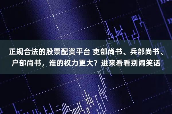 正规合法的股票配资平台 吏部尚书、兵部尚书、户部尚书，谁的权力更大？进来看看别闹笑话
