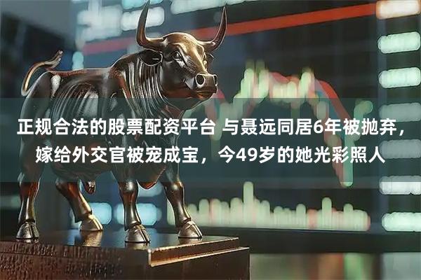 正规合法的股票配资平台 与聂远同居6年被抛弃，嫁给外交官被宠成宝，今49岁的她光彩照人