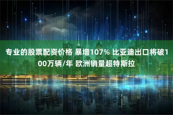 专业的股票配资价格 暴增107% 比亚迪出口将破100万辆/年 欧洲销量超特斯拉