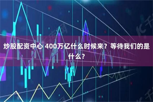 炒股配资中心 400万亿什么时候来?等待我们的是什么?