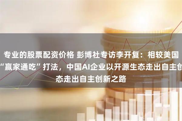 专业的股票配资价格 彭博社专访李开复：相较美国AI巨头“赢家通吃”打法，中国AI企业以开源生态走出自主创新之路