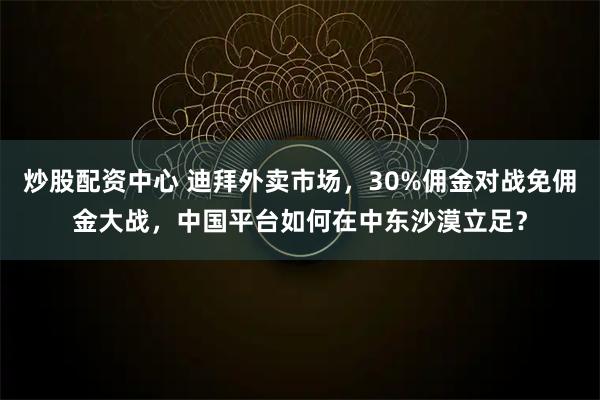 炒股配资中心 迪拜外卖市场，30%佣金对战免佣金大战，中国平台如何在中东沙漠立足？