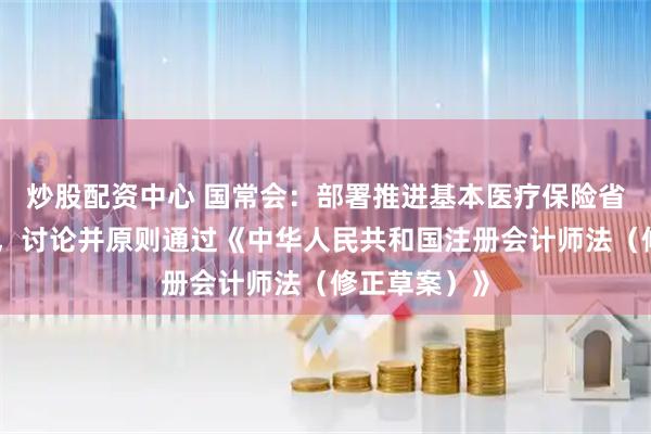 炒股配资中心 国常会：部署推进基本医疗保险省级统筹工作，讨论并原则通过《中华人民共和国注册会计师法（修正草案）》