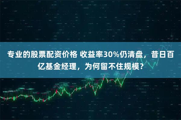 专业的股票配资价格 收益率30%仍清盘，昔日百亿基金经理，为何留不住规模？