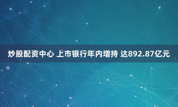 炒股配资中心 上市银行年内增持 达892.87亿元