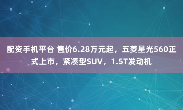 配资手机平台 售价6.28万元起，五菱星光560正式上市，紧凑型SUV，1.5T发动机