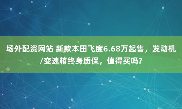 场外配资网站 新款本田飞度6.68万起售，发动机/变速箱终身质保，值得买吗?