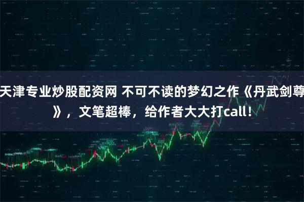 天津专业炒股配资网 不可不读的梦幻之作《丹武剑尊》，文笔超棒，给作者大大打call！