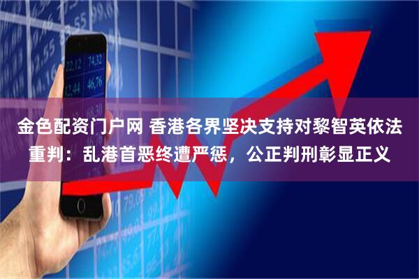 金色配资门户网 香港各界坚决支持对黎智英依法重判：乱港首恶终遭严惩，公正判刑彰显正义