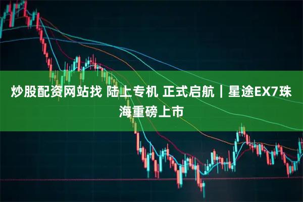 炒股配资网站找 陆上专机 正式启航｜星途EX7珠海重磅上市