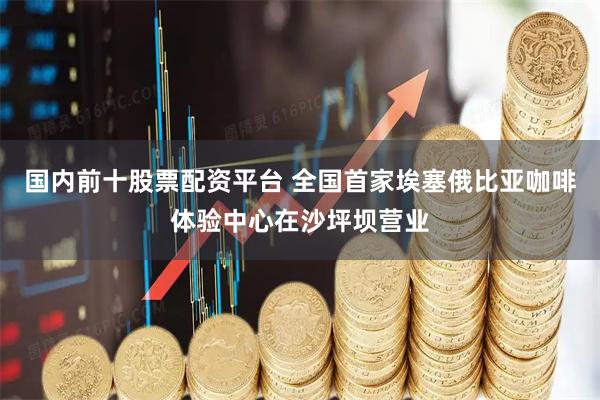 国内前十股票配资平台 全国首家埃塞俄比亚咖啡体验中心在沙坪坝营业