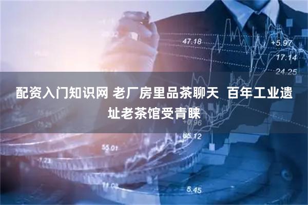 配资入门知识网 老厂房里品茶聊天  百年工业遗址老茶馆受青睐