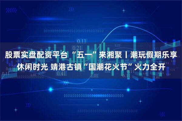 股票实盘配资平台 “五一”来湘聚丨潮玩假期乐享休闲时光 靖港古镇“国潮花火节”火力全开