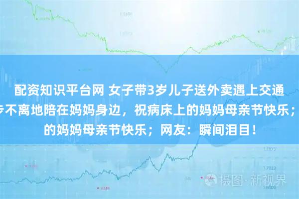 配资知识平台网 女子带3岁儿子送外卖遇上交通事故，小男孩寸步不离地陪在妈妈身边，祝病床上的妈妈母亲节快乐；网友：瞬间泪目！
