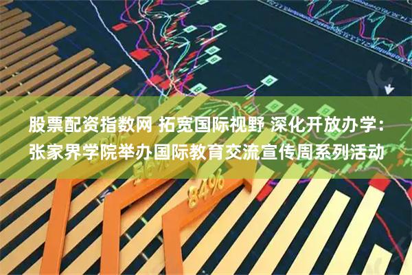 股票配资指数网 拓宽国际视野 深化开放办学：张家界学院举办国际教育交流宣传周系列活动