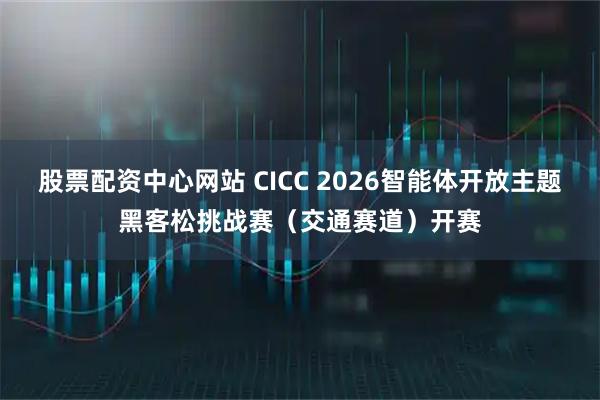 股票配资中心网站 CICC 2026智能体开放主题黑客松挑战赛（交通赛道）开赛
