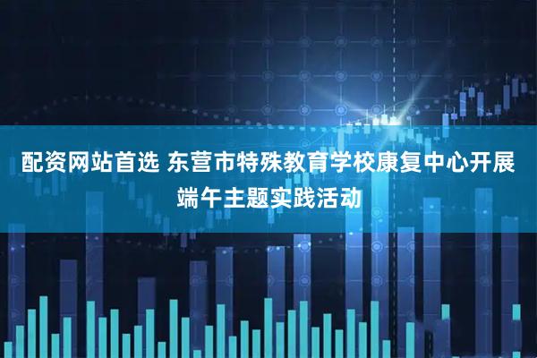 配资网站首选 东营市特殊教育学校康复中心开展端午主题实践活动