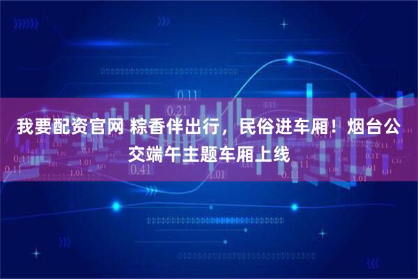 我要配资官网 粽香伴出行，民俗进车厢！烟台公交端午主题车厢上线