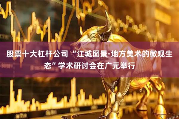 股票十大杠杆公司 “江城图景·地方美术的微观生态”学术研讨会在广元举行