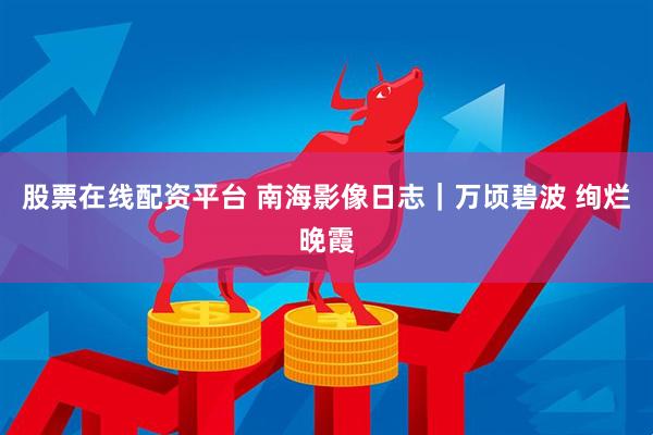 股票在线配资平台 南海影像日志｜万顷碧波 绚烂晚霞